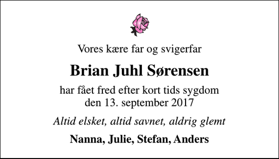 <p>Vores kære far og svigerfar<br />Brian Juhl Sørensen<br />har fået fred efter kort tids sygdom den 13. september 2017<br />Altid elsket, altid savnet, aldrig glemt<br />Nanna, Julie, Stefan, Anders</p>