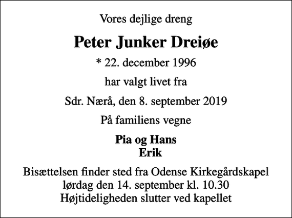 <p>Vores dejlige dreng<br />Peter Junker Dreiøe<br />* 22. december 1996<br />har valgt livet fra<br />Sdr. Nærå, den 8. september 2019<br />På familiens vegne<br />Pia og Hans Erik<br />Bisættelsen finder sted fra Odense Kirkegårdskapel lørdag den 14. september kl. 10.30 Højtideligheden slutter ved kapellet</p>