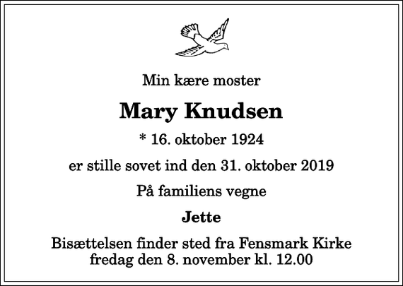 <p>Min kære moster<br />Mary Knudsen<br />* 16. oktober 1924<br />er stille sovet ind den 31. oktober 2019<br />På familiens vegne<br />Jette<br />Bisættelsen finder sted fra Fensmark Kirke fredag den 8. november kl. 12.00</p>