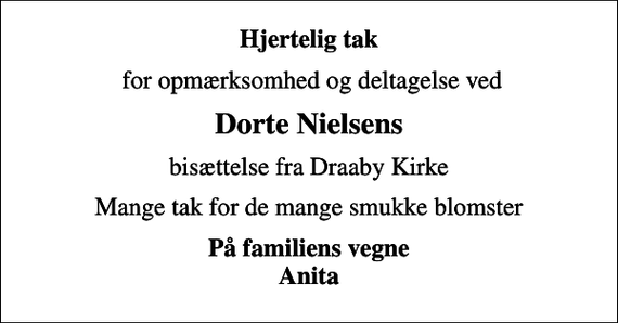 <p>Hjertelig tak<br />for opmærksomhed og deltagelse ved<br />Dorte Nielsens<br />bisættelse fra Draaby Kirke<br />Mange tak for de mange smukke blomster<br />På familiens vegne Anita</p>