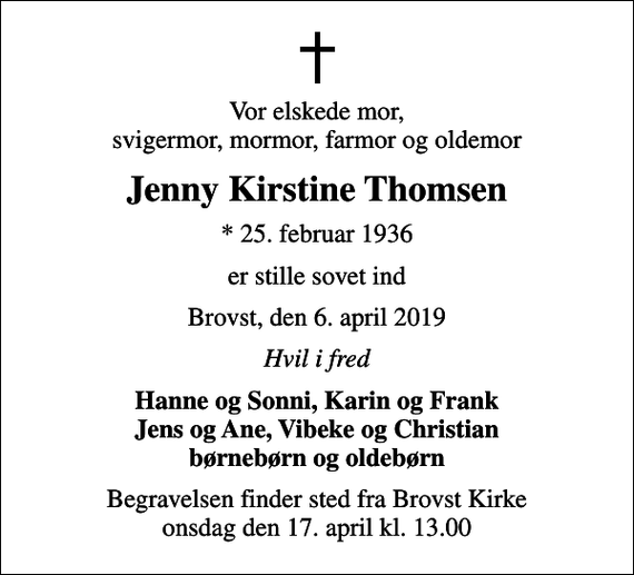 <p>Vor elskede mor, svigermor, mormor, farmor og oldemor<br />Jenny Kirstine Thomsen<br />* 25. februar 1936<br />er stille sovet ind<br />Brovst, den 6. april 2019<br />Hvil i fred<br />Hanne og Sonni, Karin og Frank Jens og Ane, Vibeke og Christian<br />Begravelsen finder sted fra Brovst Kirke onsdag den 17. april kl. 13.00</p>