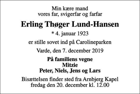 <p>Min kære mand vores far, svigerfar og farfar<br />Erling Thøger Lund-Hansen<br />* 4. januar 1923<br />er stille sovet ind på Carolineparken<br />Varde, den 7. december 2019<br />På familiens vegne Mitzie Peter, Niels, Jens og Lars<br />Bisættelsen finder sted fra Arnbjerg Kapel fredag den 20. december kl. 12.00</p>