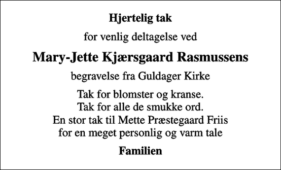 <p>Hjertelig tak<br />for venlig deltagelse ved<br />Mary-Jette Kjærsgaard Rasmussens<br />begravelse fra Guldager Kirke<br />Tak for blomster og kranse. Tak for alle de smukke ord. En stor tak til Mette Præstegaard Friis for en meget personlig og varm tale<br />Familien</p>