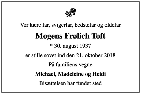 <p>Vor kære far, svigerfar, bedstefar og oldefar<br />Mogens Frølich Toft<br />* 30. august 1937<br />er stille sovet ind den 21. oktober 2018<br />På familiens vegne<br />Michael, Madeleine og Heidi<br />Bisættelsen har fundet sted</p>