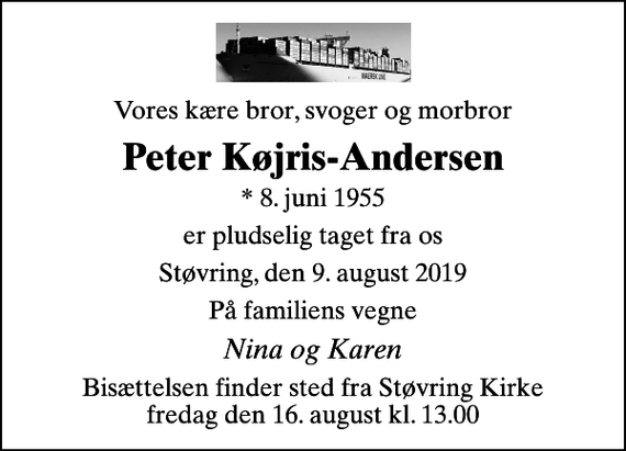 <p>Vores kære bror, svoger og morbror<br />Peter Køjris-Andersen<br />* 8. juni 1955<br />er pludselig taget fra os<br />Støvring, den 9. august 2019<br />På familiens vegne<br />Nina og Karen<br />Bisættelsen finder sted fra Støvring Kirke fredag den 16. august kl. 13.00</p>
