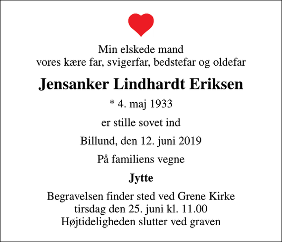 <p>Min elskede mand vores kære far, svigerfar, bedstefar og oldefar<br />Jensanker Lindhardt Eriksen<br />* 4. maj 1933<br />er stille sovet ind<br />Billund, den 12. juni 2019<br />På familiens vegne<br />Jytte<br />Begravelsen finder sted ved Grene Kirke tirsdag den 25. juni kl. 11.00 Højtideligheden slutter ved graven</p>