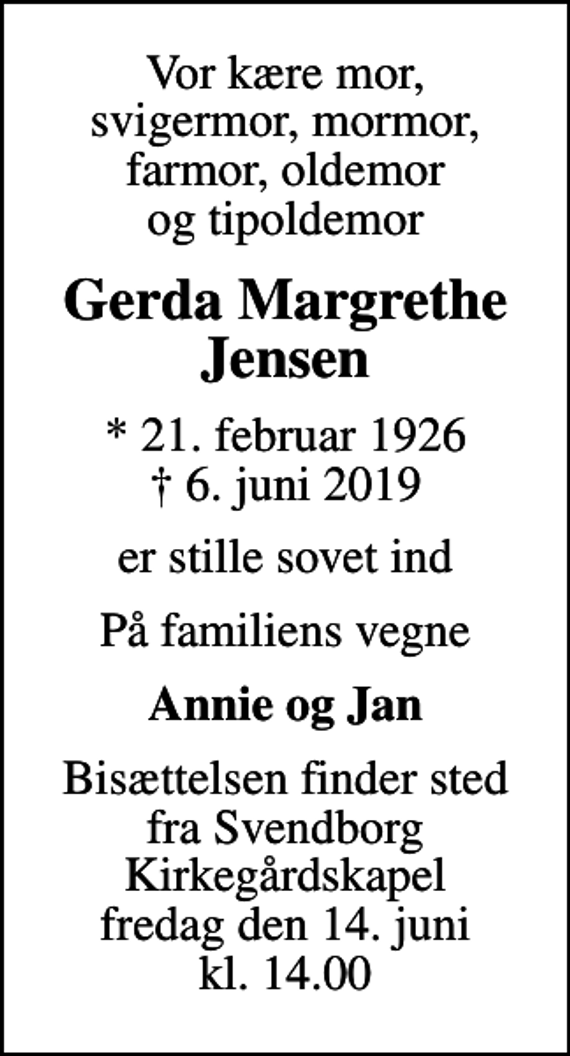 <p>Vor kære mor, svigermor, mormor, farmor, oldemor og tipoldemor<br />Gerda Margrethe Jensen<br />* 21. februar 1926<br />✝ 6. juni 2019<br />er stille sovet ind<br />På familiens vegne<br />Annie og Jan<br />Bisættelsen finder sted fra Svendborg Kirkegårdskapel fredag den 14. juni kl. 14.00</p>