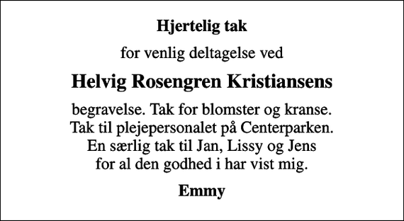 <p>Hjertelig tak<br />for venlig deltagelse ved<br />Helvig Rosengren Kristiansens<br />begravelse. Tak for blomster og kranse. Tak til plejepersonalet på Centerparken. En særlig tak til Jan, Lissy og Jens for al den godhed i har vist mig.<br />Emmy</p>