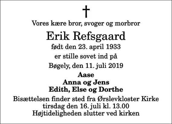 <p>Vores kære bror, svoger og morbror<br />Erik Refsgaard<br />født den 23. april 1933<br />er stille sovet ind på<br />Bøgely, den 11. juli 2019<br />Aase Anna og Jens Edith, Else og Dorthe<br />Bisættelsen finder sted fra Ørslevkloster Kirke tirsdag den 16. juli kl. 13.00 Højtideligheden slutter ved kirken</p>