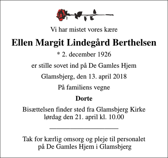 <p>Vi har mistet vores kære<br />Ellen Margit Lindegård Berthelsen<br />* 2. december 1926<br />er stille sovet ind på De Gamles Hjem<br />Glamsbjerg, den 13. april 2018<br />På familiens vegne<br />Dorte<br />Bisættelsen finder sted fra Glamsbjerg Kirke lørdag den 21. april kl. 10.00<br />Tak for kærlig omsorg og pleje til personalet på De Gamles Hjem i Glamsbjerg</p>