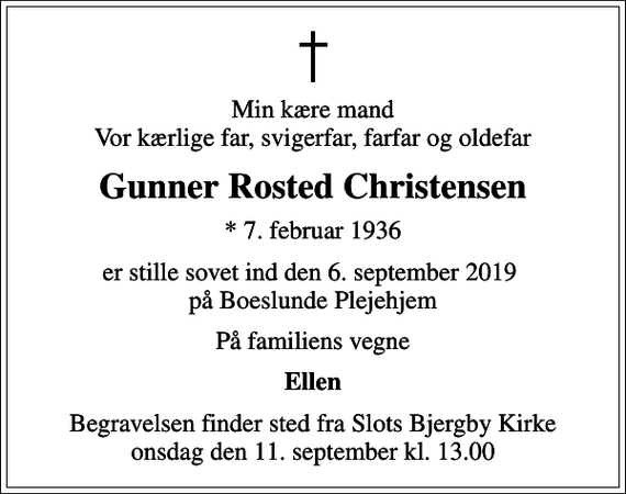 <p>Min kære mand Vor kærlige far, svigerfar, farfar og oldefar<br />Gunner Rosted Christensen<br />* 7. februar 1936<br />er stille sovet ind den 6. september 2019 på Boeslunde Plejehjem<br />På familiens vegne<br />Ellen<br />Begravelsen finder sted fra Slots Bjergby Kirke onsdag den 11. september kl. 13.00</p>