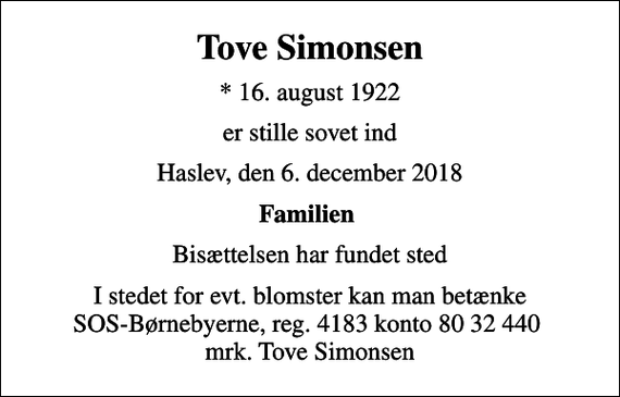 <p>Tove Simonsen<br />* 16. august 1922<br />er stille sovet ind<br />Haslev, den 6. december 2018<br />Familien<br />Bisættelsen har fundet sted<br />I stedet for evt. blomster kan man betænke<br />SOS-Børnebyerne reg.4183konto8032440mrk. Tove<br />Simonsen</p>