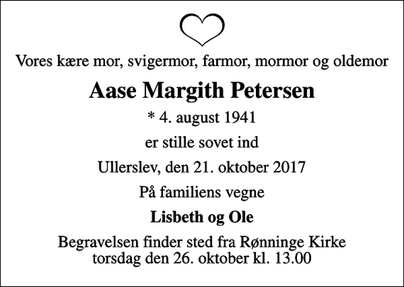 <p>Vores kære mor, svigermor, farmor, mormor og oldemor<br />Aase Margith Petersen<br />* 4. august 1941<br />er stille sovet ind<br />Ullerslev, den 21. oktober 2017<br />På familiens vegne<br />Lisbeth og Ole<br />Begravelsen finder sted fra Rønninge Kirke torsdag den 26. oktober kl. 13.00</p>