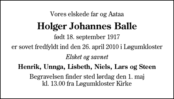 <p>Vores elskede far og Aataa<br />Holger Johannes Balle<br />født 18. september 1917<br />er sovet fredfyldt ind den 26. april 2010 i Løgumkloster<br />Elsket og savnet<br />Henrik, Unnga, Lisbeth, Niels, Lars og Steen<br />Begravelsen finder sted lørdag den 1. maj kl. 13.00 fra Løgumkloster Kirke</p>