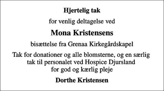<p>Hjertelig tak<br />for venlig deltagelse ved<br />Mona Kristensens<br />bisættelse fra Grenaa Kirkegårdskapel<br />Tak for donationer og alle blomsterne, og en særlig tak til personalet ved Hospice Djursland for god og kærlig pleje<br />Dorthe Kristensen</p>