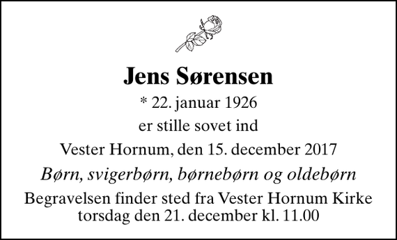 <p>Jens Sørensen<br />* 22. januar 1926<br />er stille sovet ind<br />Vester Hornum, den 15. december 2017<br />Børn, svigerbørn, børnebørn og oldebørn<br />Begravelsen finder sted fra Vester Hornum Kirke torsdag den 21. december kl. 11.00</p>