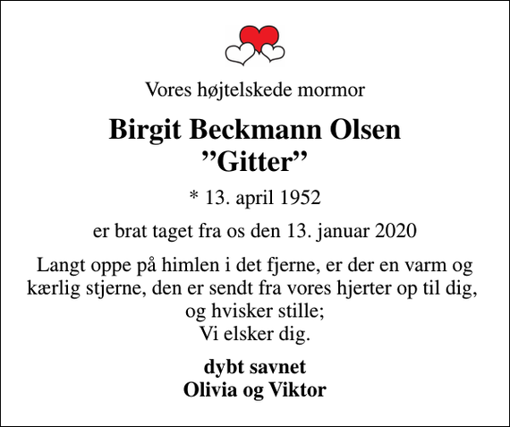 <p>Vores højtelskede mormor<br />Birgit Beckmann Olsen Gitter<br />* 13. april 1952<br />er brat taget fra os den 13. januar 2020<br />Langt oppe på himlen i det fjerne, er der en varm og kærlig stjerne, den er sendt fra vores hjerter op til dig, og hvisker stille; Vi elsker dig.<br />dybt savnet Olivia og Viktor</p>