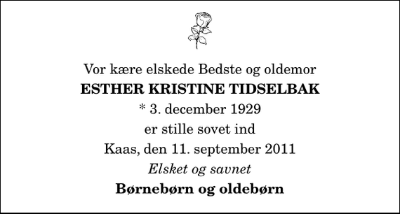 <p>Vor kære elskede Bedste og oldemor<br />Esther Kristine Tidselbak<br />* 3. december 1929<br />er stille sovet ind<br />Kaas, den 11. september 2011<br />Elsket og savnet<br />Børnebørn og oldebørn</p>