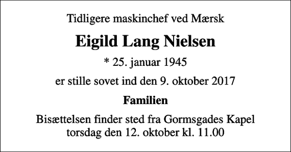 <p>Tidligere maskinchef ved Mærsk<br />Eigild Lang Nielsen<br />* 25. januar 1945<br />er stille sovet ind den 9. oktober 2017<br />Familien<br />Bisættelsen finder sted fra Gormsgades Kapel torsdag den 12. oktober kl. 11.00</p>