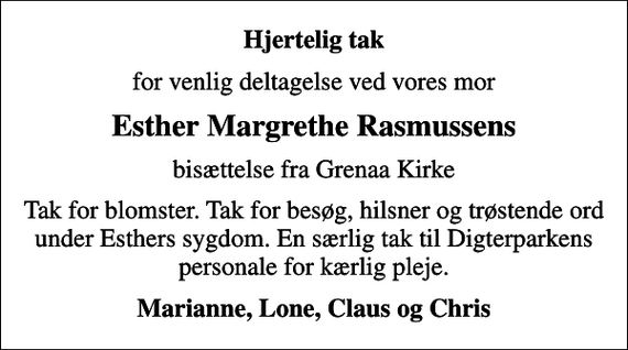 <p>Hjertelig tak<br />for venlig deltagelse ved vores mor<br />Esther Margrethe Rasmussens<br />bisættelse fra Grenaa Kirke<br />Tak for blomster. Tak for besøg, hilsner og trøstende ord under Esthers sygdom. En særlig tak til Digterparkens personale for kærlig pleje.<br />Marianne, Lone, Claus og Chris</p>