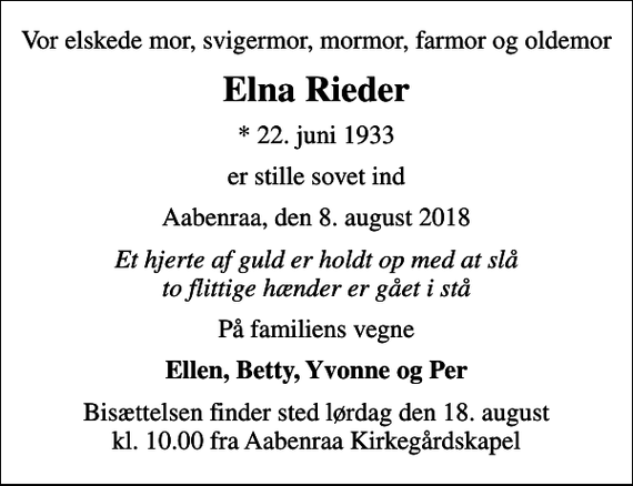 <p>Vor elskede mor, svigermor, mormor, farmor og oldemor<br />Elna Rieder<br />* 22. juni 1933<br />er stille sovet ind<br />Aabenraa, den 8. august 2018<br />Et hjerte af guld er holdt op med at slå to flittige hænder er gået i stå<br />På familiens vegne<br />Ellen, Betty, Yvonne og Per<br />Bisættelsen finder sted lørdag den 18. august kl. 10.00 fra Aabenraa Kirkegårdskapel</p>