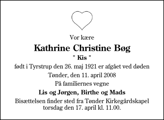 <p>Vor kære<br />Kathrine Christine Bøg<br />&quot; Kis &quot;<br />født i Tyrstrup den 26. maj 1921 er afgået ved døden<br />Tønder, den 11. april 2008<br />På familiernes vegne<br />Lis og Jørgen, Birthe og Mads<br />Bisættelsen finder sted fra Tønder Kirkegårdskapel torsdag den 17. april kl. 11.00</p>