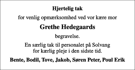 <p>Hjertelig tak<br />for venlig opmærksomhed ved vor kære mor<br />Grethe Hedegaards<br />begravelse.<br />En særlig tak til personalet på Solvang for kærlig pleje i den sidste tid.<br />Bente, Bodil, Tove, Jakob, Søren Peter, Poul Erik</p>
