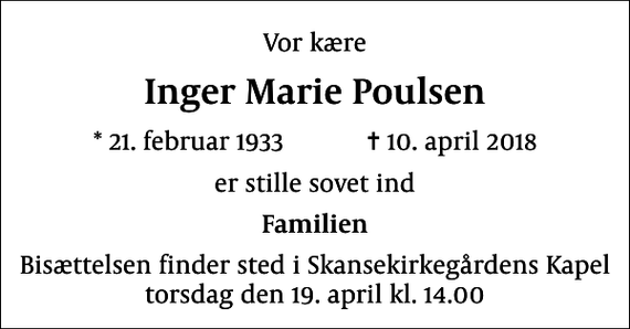<p>Vor kære<br />Inger Marie Poulsen<br />* 21. februar 1933 ✝ 10. april 2018<br />er stille sovet ind<br />Familien<br />Bisættelsen finder sted i Skansekirkegårdens Kapel torsdag den 19. april kl. 14.00</p>