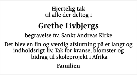 <p>Hjertelig tak<br />til alle der deltog i<br />Grethe Livbjergs<br />begravelse fra Sankt Andreas Kirke<br />Det blev en fin og værdig afslutning på et langt og indholdsrigt liv. Tak for kranse, blomster og bidrag til skoleprojekt i Afrika<br />Familien</p>