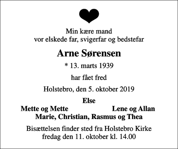 <p>Min kære mand vor elskede far, svigerfar og bedstefar<br />Arne Sørensen<br />* 13. marts 1939<br />har fået fred<br />Holstebro, den 5. oktober 2019<br />Else<br />Mette og Mette<br />Lene og Allan<br />Bisættelsen finder sted fra Holstebro Kirke fredag den 11. oktober kl. 14.00</p>