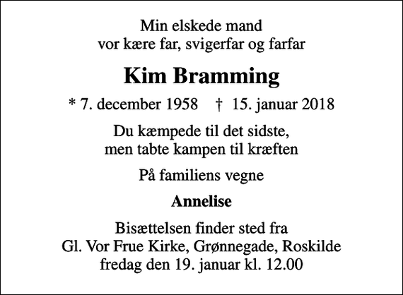 <p>Min elskede mand vor kære far, svigerfar og farfar<br />Kim Bramming<br />* 7. december 1958 ✝ 15. januar 2018<br />Du kæmpede til det sidste, men tabte kampen til kræften<br />På familiens vegne<br />Annelise<br />Bisættelsen finder sted fra Gl. Vor Frue Kirke, Grønnegade, Roskilde fredag den 19. januar kl. 12.00</p>