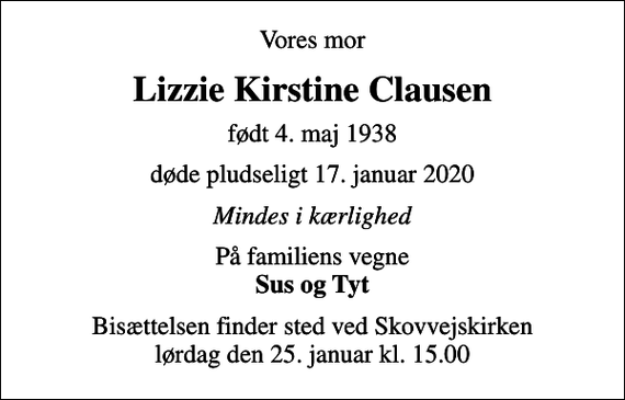 <p>Vores mor<br />Lizzie Kirstine Clausen<br />født 4. maj 1938<br />døde pludseligt 17. januar 2020<br />Mindes i kærlighed<br />På familiens vegne <em>Sus og Tyt</em><br />Bisættelsen finder sted ved Skovvejskirken lørdag den 25. januar kl. 15.00</p>
