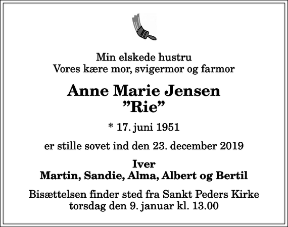 <p>Min elskede hustru Vores kære mor, svigermor og farmor<br />Anne Marie Jensen Rie<br />* 17. juni 1951<br />er stille sovet ind den 23. december 2019<br />Iver Martin, Sandie, Alma, Albert og Bertil<br />Bisættelsen finder sted fra Sankt Peders Kirke torsdag den 9. januar kl. 13.00</p>