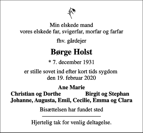 <p>Min elskede mand vores elskede far, svigerfar, morfar og farfar<br />fhv. gårdejer<br />Børge Holst<br />* 7. december 1931<br />er stille sovet ind efter kort tids sygdom den 19. februar 2020<br />Ane Marie<br />Christian og Dorthe<br />Birgit og Stephan<br />Bisættelsen har fundet sted Hjertelig tak for venlig deltagelse.</p>