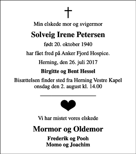 <p>Min elskede mor og svigermor<br />Solveig Irene Petersen<br />født 20. oktober 1940<br />har fået fred på Anker Fjord Hospice.<br />Herning, den 26. juli 2017<br />Birgitte og Bent Hessel<br />Bisættelsen finder sted fra Herning Vestre Kapel onsdag den 2. august kl. 14.00<br />Vi har mistet vores elskede<br />Mormor og Oldemor<br />Frederik og Pooh Momo og Joachim</p>