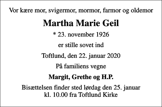 <p>Vor kære mor, svigermor, mormor, farmor og oldemor<br />Martha Marie Geil<br />* 23. november 1926<br />er stille sovet ind<br />Toftlund, den 22. januar 2020<br />På familiens vegne<br />Margit, Grethe og H.P.<br />Bisættelsen finder sted lørdag den 25. januar kl. 10.00 fra Toftlund Kirke</p>