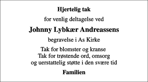 <p>Hjertelig tak<br />for venlig deltagelse ved<br />Johnny Lybkær Andreassens<br />begravelse i As Kirke<br />Tak for blomster og kranse Tak for trøstende ord, omsorg og uerstattelig støtte i den svære tid<br />Familien</p>