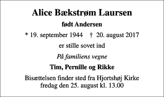 <p>Alice Bækstrøm Laursen<br />født Andersen<br />* 19. september 1944 ✝ 20. august 2017<br />er stille sovet ind<br />På familiens vegne<br />Tim, Pernille og Rikke<br />Bisættelsen finder sted fra Hjortshøj Kirke fredag den 25. august kl. 13.00</p>