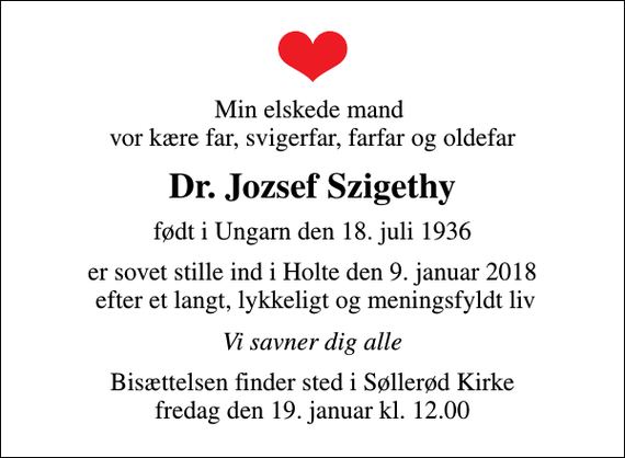 <p>Min elskede mand vor kære far, svigerfar, farfar og oldefar<br />Dr. Jozsef Szigethy<br />født i Ungarn den 18. juli 1936<br />er sovet stille ind i Holte den 9. januar 2018 efter et langt, lykkeligt og meningsfyldt liv<br />Vi savner dig alle<br />Bisættelsen finder sted i Søllerød Kirke fredag den 19. januar kl. 12.00</p>