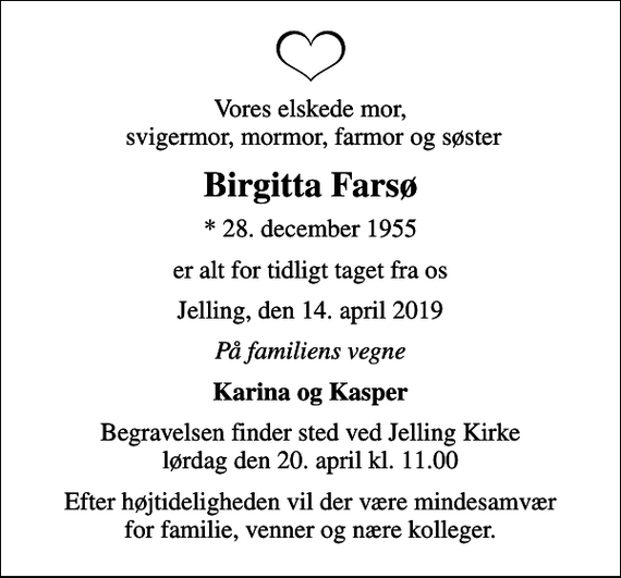 <p>Vores elskede mor, svigermor, mormor, farmor og søster<br />Birgitta Farsø<br />* 28. december 1955<br />er alt for tidligt taget fra os<br />Jelling, den 14. april 2019<br />På familiens vegne<br />Karina og Kasper<br />Begravelsen finder sted ved Jelling Kirke lørdag den 20. april kl. 11.00<br />Efter højtideligheden vil der være mindesamvær for familie, venner og nære kolleger.</p>