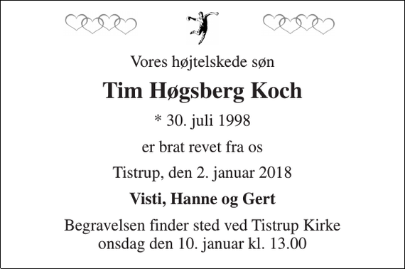 <p>Vores højtelskede søn<br />Tim Høgsberg Koch<br />* 30. juli 1998<br />er brat revet fra os<br />Tistrup, den 2. januar 2018<br />Visti, Hanne og Gert<br />Begravelsen finder sted ved Tistrup Kirke onsdag den 10. januar kl. 13.00</p>