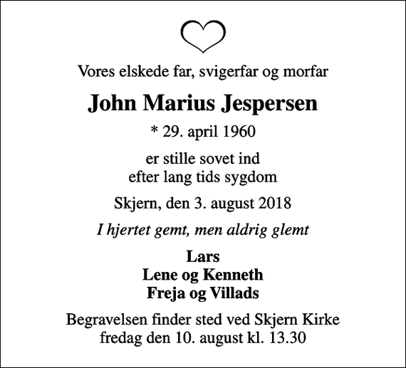 <p>Vores elskede far, svigerfar og morfar<br />John Marius Jespersen<br />* 29. april 1960<br />er stille sovet ind efter lang tids sygdom<br />Skjern, den 3. august 2018<br />I hjertet gemt, men aldrig glemt<br />Lars Lene og Kenneth Freja og Villads<br />Begravelsen finder sted ved Skjern Kirke fredag den 10. august kl. 13.30</p>