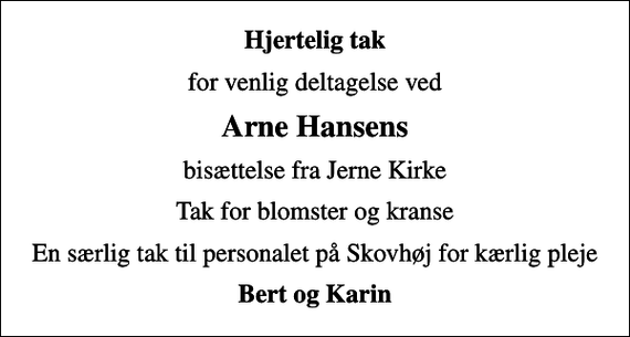 <p>Hjertelig tak<br />for venlig deltagelse ved<br />Arne Hansens<br />bisættelse fra Jerne Kirke<br />Tak for blomster og kranse<br />En særlig tak til personalet på Skovhøj for kærlig pleje<br />Bert og Karin</p>