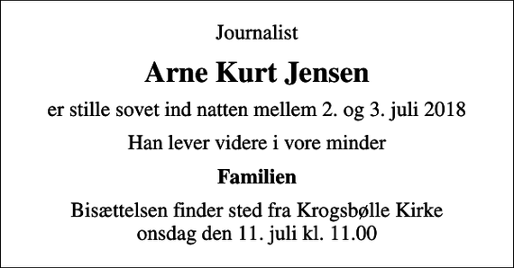 <p>Journalist<br />Arne Kurt Jensen<br />er stille sovet ind natten mellem 2. og 3. juli 2018<br />Han lever videre i vore minder<br />Familien<br />Bisættelsen finder sted fra Krogsbølle Kirke onsdag den 11. juli kl. 11.00</p>