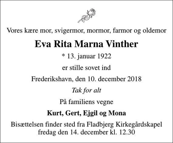 <p>Vores kære mor, svigermor, mormor, farmor og oldemor<br />Eva Rita Marna Vinther<br />* 13. januar 1922<br />er stille sovet ind<br />Frederikshavn, den 10. december 2018<br />Tak for alt<br />På familiens vegne<br />Kurt, Gert, Ejgil og Mona<br />Bisættelsen finder sted fra Fladbjerg Kirkegårdskapel fredag den 14. december kl. 12.30</p>