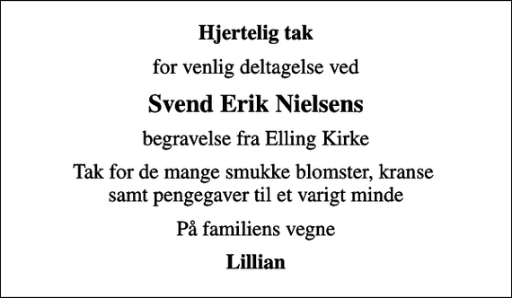 <p>Hjertelig tak<br />for venlig deltagelse ved<br />Svend Erik Nielsens<br />begravelse fra Elling Kirke<br />Tak for de mange smukke blomster, kranse samt pengegaver til et varigt minde<br />På familiens vegne<br />Lillian</p>