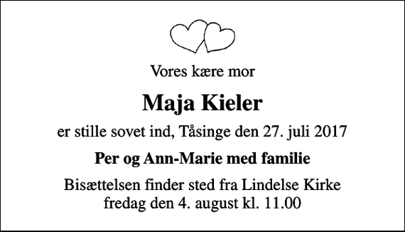 <p>Vores kære mor<br />Maja Kieler<br />er stille sovet ind, Tåsinge den 27. juli 2017<br />Per og Ann-Marie med familie<br />Bisættelsen finder sted fra Lindelse Kirke fredag den 4. august kl. 11.00</p>