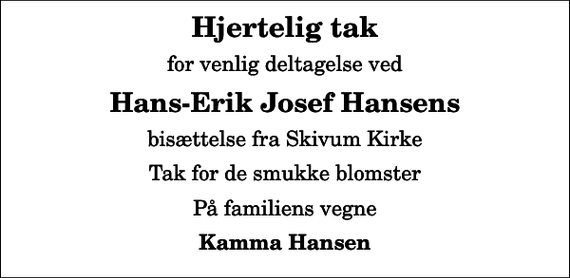 <p>Hjertelig tak<br />for venlig deltagelse ved<br />Hans-Erik Josef Hansens<br />bisættelse fra Skivum Kirke<br />Tak for de smukke blomster<br />På familiens vegne<br />Kamma Hansen</p>