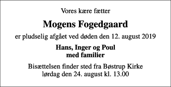 <p>Vores kære fætter<br />Mogens Fogedgaard<br />er pludselig afgået ved døden den 12. august 2019<br />Hans, Inger og Poul med familier<br />Bisættelsen finder sted fra Bøstrup Kirke lørdag den 24. august kl. 13.00</p>