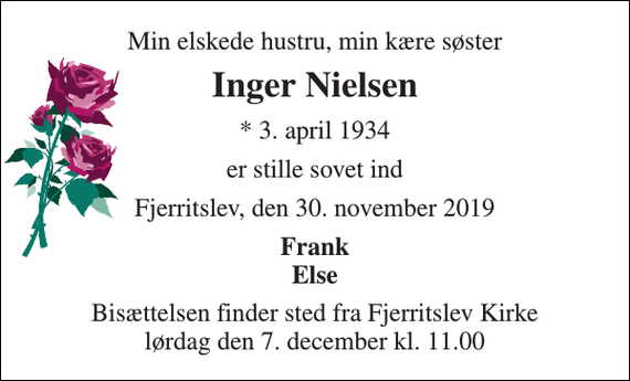 <p>Min elskede hustru, min kære søster<br />Inger Nielsen<br />* 3. april 1934<br />er stille sovet ind<br />Fjerritslev, den 30. november 2019<br />Frank Else<br />Bisættelsen finder sted fra Fjerritslev Kirke lørdag den 7. december kl. 11.00</p>